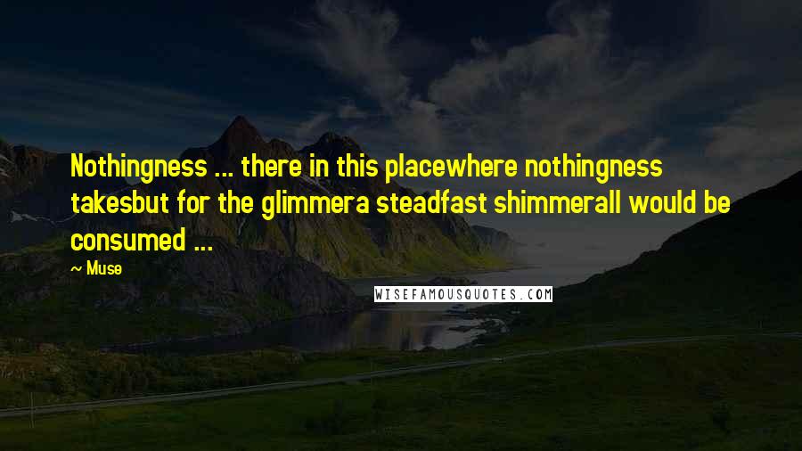 Muse quotes: Nothingness ... there in this placewhere nothingness takesbut for the glimmera steadfast shimmerall would be consumed ... Muse quotes: Nothingness ... there in this placewhere nothingness takesbut for the glimmera steadfast shimmerall would be consumed ...