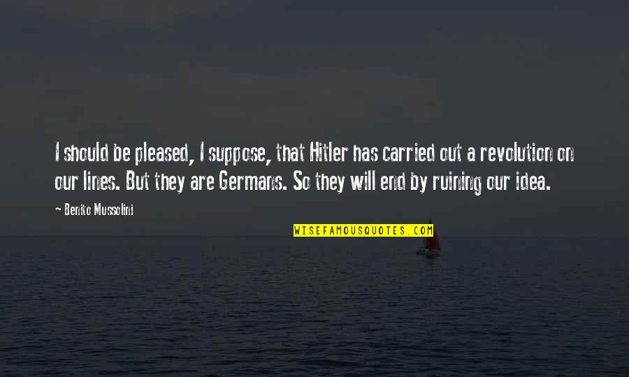 Mussolini Quotes By Benito Mussolini: I should be pleased, I suppose, that Hitler Mussolini Quotes By Benito Mussolini: I should be pleased, I suppose, that Hitler