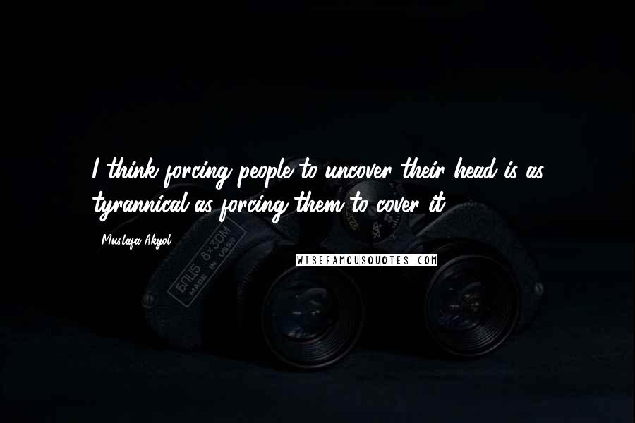 Mustafa Akyol quotes: I think forcing people to uncover their head is as tyrannical as forcing them to cover it.