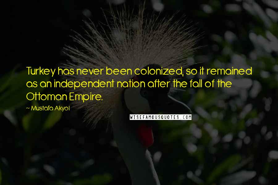 Mustafa Akyol quotes: Turkey has never been colonized, so it remained as an independent nation after the fall of the Ottoman Empire.