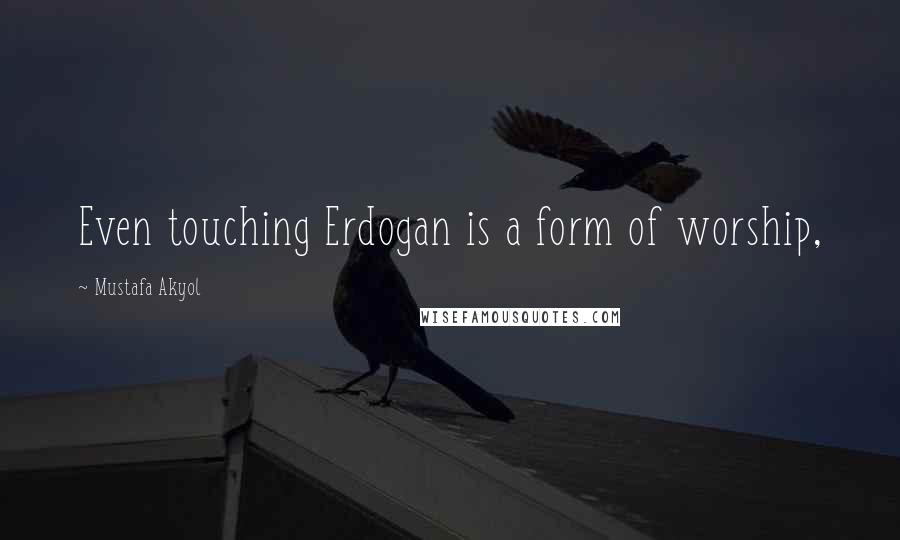 Mustafa Akyol quotes: Even touching Erdogan is a form of worship,