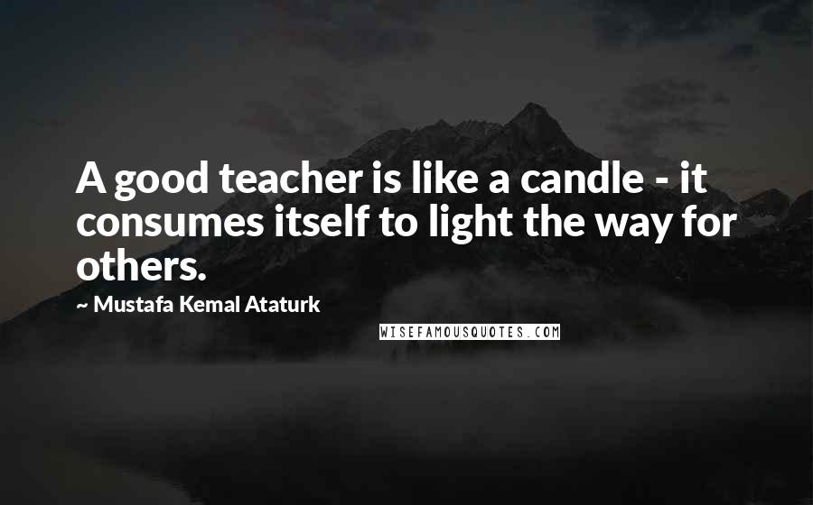 Mustafa Kemal Ataturk quotes: A good teacher is like a candle - it consumes itself to light the way for others.