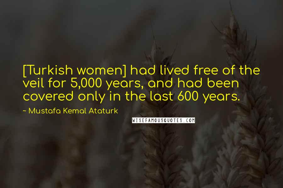 Mustafa Kemal Ataturk quotes: [Turkish women] had lived free of the veil for 5,000 years, and had been covered only in the last 600 years.