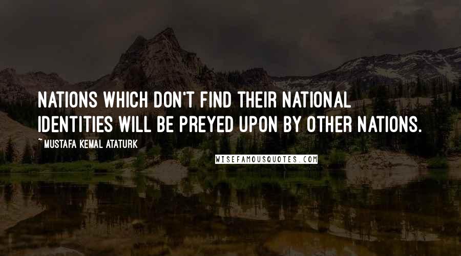 Mustafa Kemal Ataturk quotes: Nations which don't find their national identities will be preyed upon by other nations.