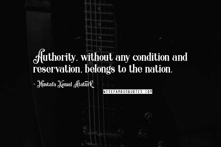 Mustafa Kemal Ataturk quotes: Authority, without any condition and reservation, belongs to the nation.