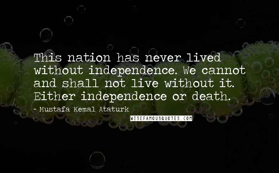 Mustafa Kemal Ataturk quotes: This nation has never lived without independence. We cannot and shall not live without it. Either independence or death.