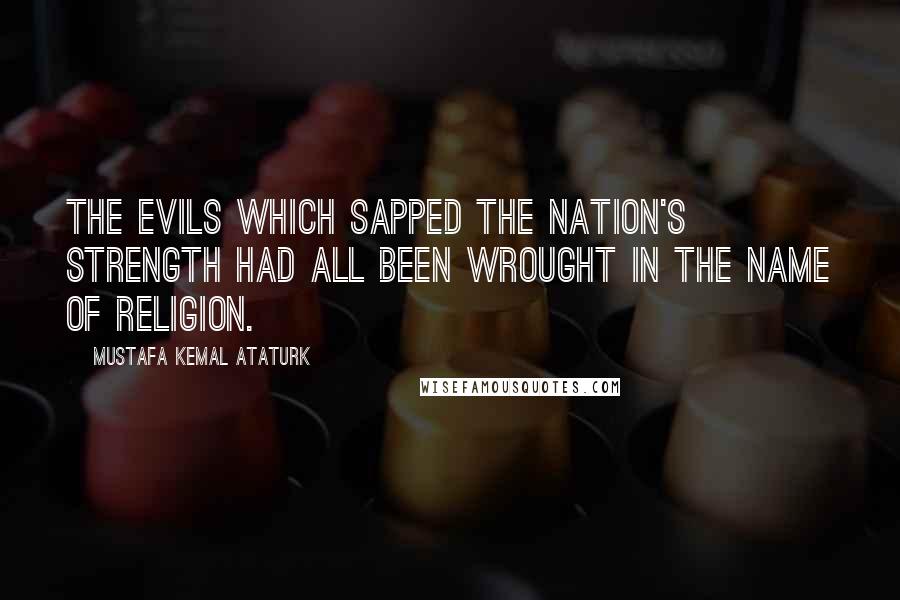 Mustafa Kemal Ataturk quotes: The evils which sapped the nation's strength had all been wrought in the name of religion.