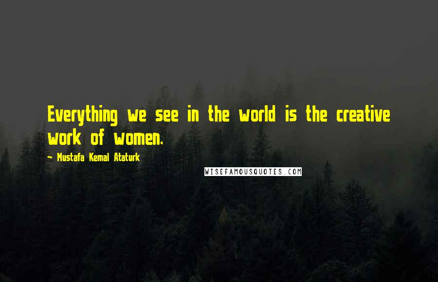Mustafa Kemal Ataturk quotes: Everything we see in the world is the creative work of women.