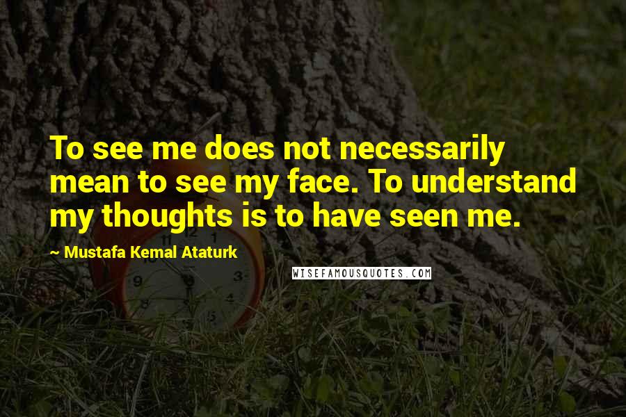 Mustafa Kemal Ataturk quotes: To see me does not necessarily mean to see my face. To understand my thoughts is to have seen me.
