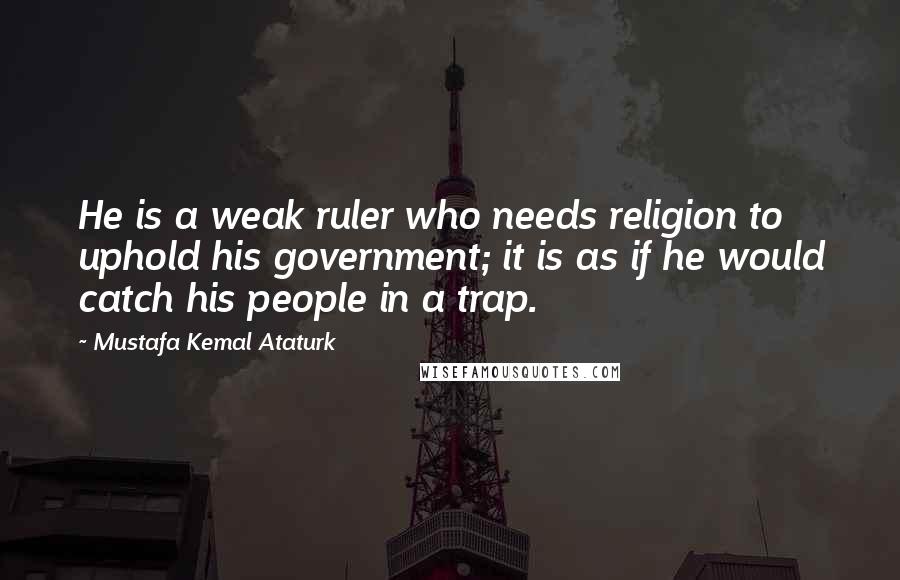 Mustafa Kemal Ataturk quotes: He is a weak ruler who needs religion to uphold his government; it is as if he would catch his people in a trap.