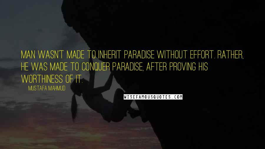 Mustafa Mahmud quotes: Man wasn't made to inherit Paradise without effort. Rather, he was made to conquer Paradise, after proving his worthiness of it. Mustafa Mahmud quotes: Man wasn't made to inherit Paradise without effort. Rather, he was made to conquer Paradise, after proving his worthiness of it.