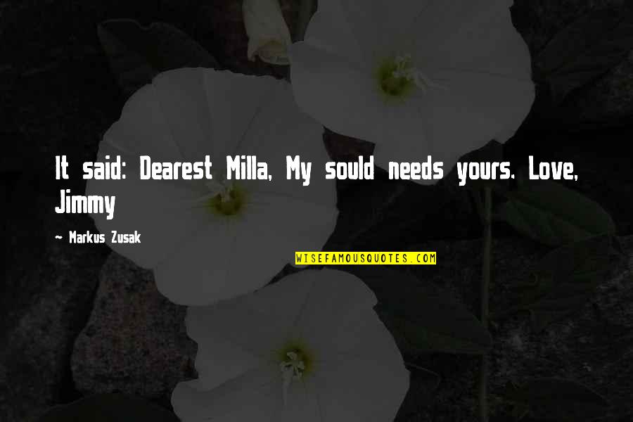 My Dearest Love Quotes By Markus Zusak: It said: Dearest Milla, My sould needs yours. My Dearest Love Quotes By Markus Zusak: It said: Dearest Milla, My sould needs yours.