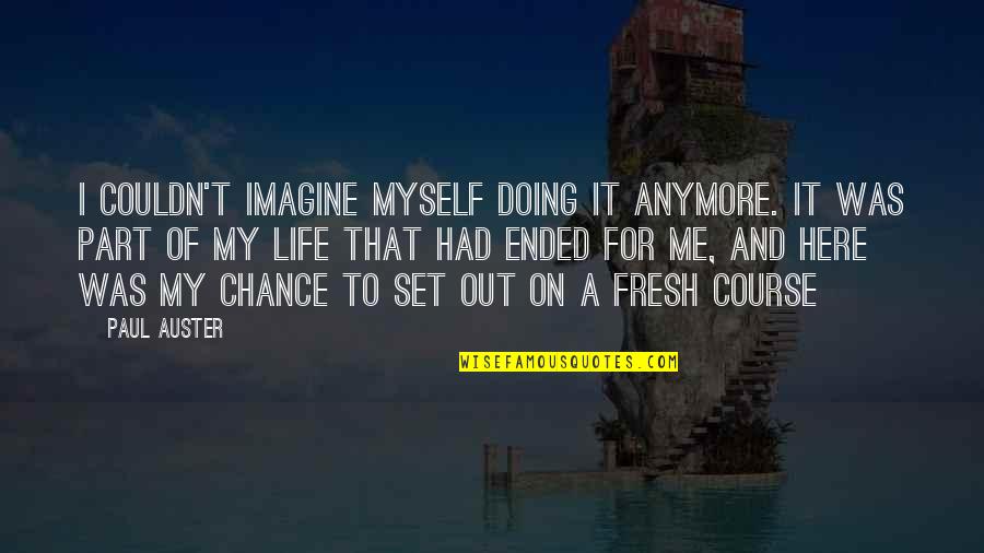 My Life Attitude Quotes By Paul Auster: I couldn't imagine myself doing it anymore. It My Life Attitude Quotes By Paul Auster: I couldn't imagine myself doing it anymore. It
