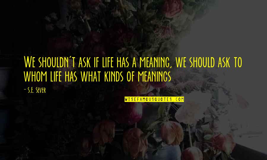 My Life Has No Meaning Without You Quotes By S.E. Sever: We shouldn't ask if life has a meaning,