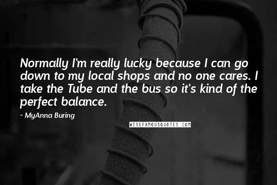 MyAnna Buring quotes: Normally I'm really lucky because I can go down to my local shops and no one cares. I take the Tube and the bus so it's kind of the perfect