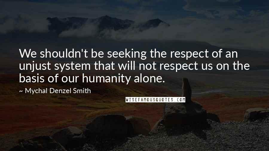 Mychal Denzel Smith quotes: We shouldn't be seeking the respect of an unjust system that will not respect us on the basis of our humanity alone.