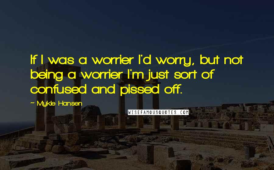 Mykle Hansen quotes: If I was a worrier I'd worry, but not being a worrier I'm just sort of confused and pissed off.