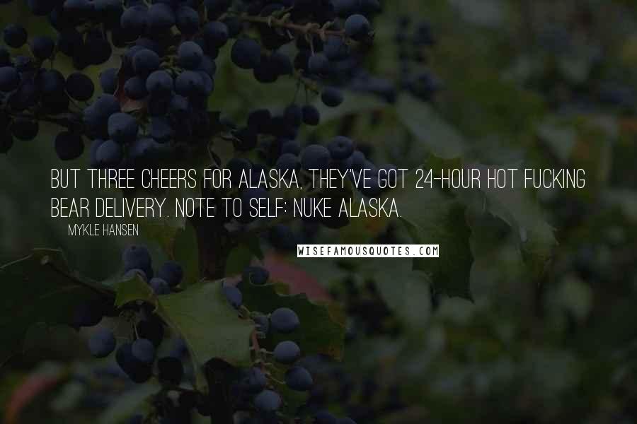 Mykle Hansen quotes: But three cheers for Alaska, they've got 24-hour hot fucking bear delivery. Note to self: Nuke Alaska. Mykle Hansen quotes: But three cheers for Alaska, they've got 24-hour hot fucking bear delivery. Note to self: Nuke Alaska.