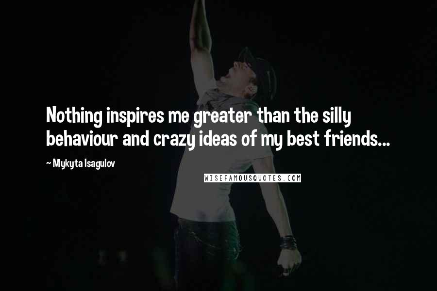 Mykyta Isagulov quotes: Nothing inspires me greater than the silly behaviour and crazy ideas of my best friends...