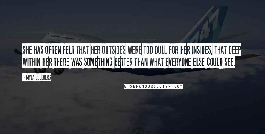 Myla Goldberg quotes: She has often felt that her outsides were too dull for her insides, that deep within her there was something better than what everyone else could see. Myla Goldberg quotes: She has often felt that her outsides were too dull for her insides, that deep within her there was something better than what everyone else could see.
