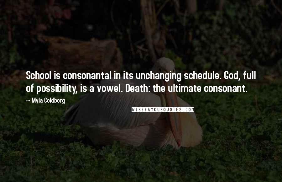 Myla Goldberg quotes: School is consonantal in its unchanging schedule. God, full of possibility, is a vowel. Death: the ultimate consonant.