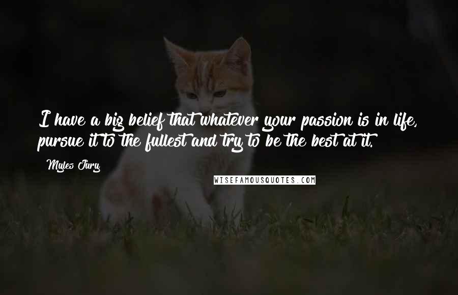 Myles Jury quotes: I have a big belief that whatever your passion is in life, pursue it to the fullest and try to be the best at it.