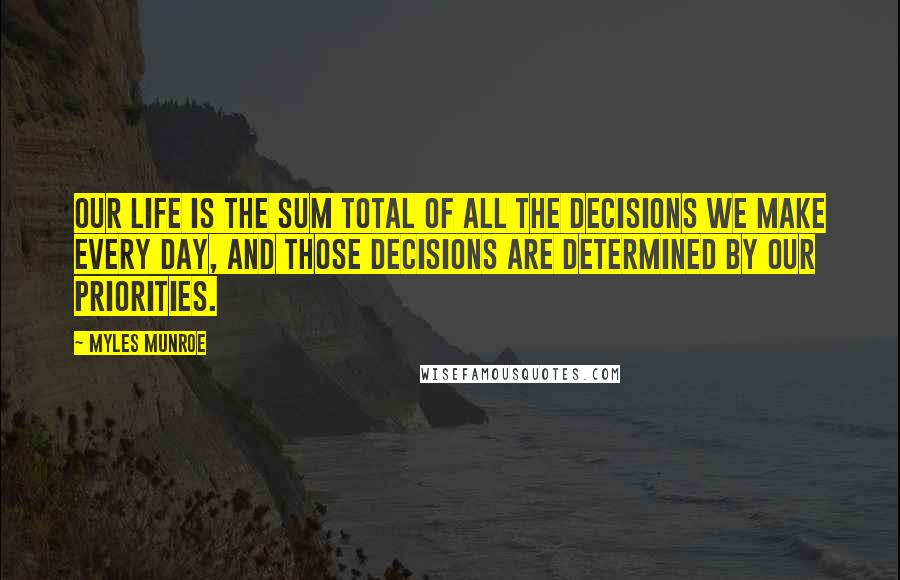 Myles Munroe quotes: Our life is the sum total of all the decisions we make every day, and those decisions are determined by our priorities.