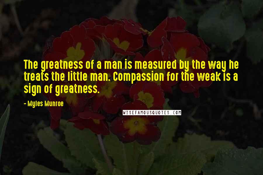 Myles Munroe quotes: The greatness of a man is measured by the way he treats the little man. Compassion for the weak is a sign of greatness.