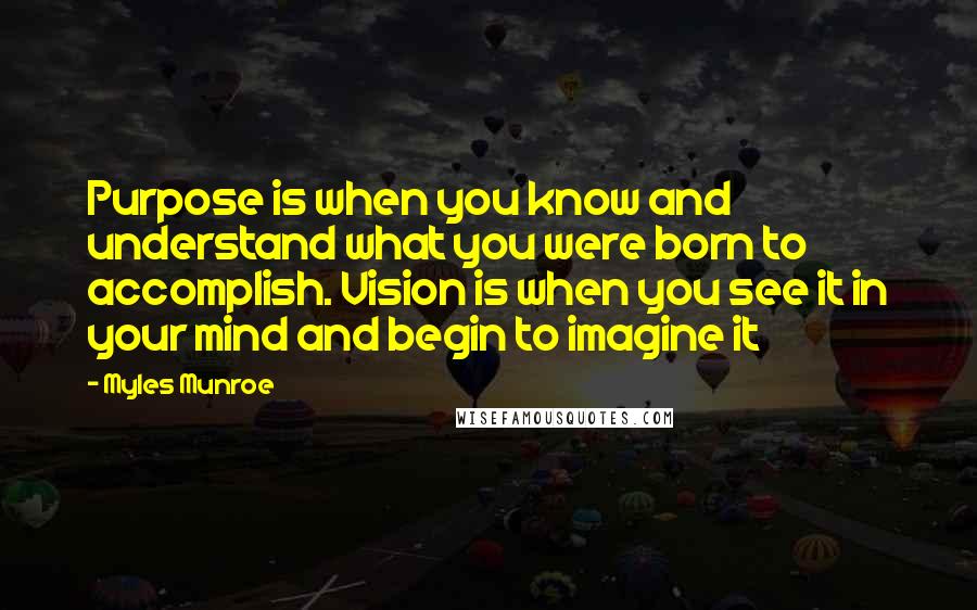 Myles Munroe quotes: Purpose is when you know and understand what you were born to accomplish. Vision is when you see it in your mind and begin to imagine it