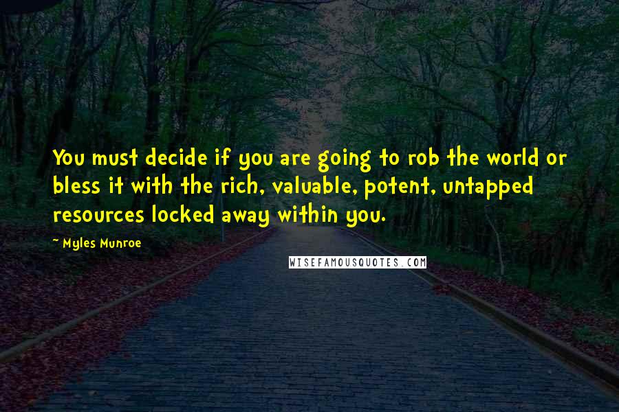 Myles Munroe quotes: You must decide if you are going to rob the world or bless it with the rich, valuable, potent, untapped resources locked away within you. Myles Munroe quotes: You must decide if you are going to rob the world or bless it with the rich, valuable, potent, untapped resources locked away within you.