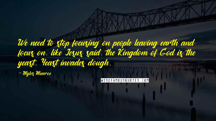 Myles Munroe quotes: We need to stop focusing on people leaving earth and focus on, like Jesus said, the Kingdom of God is the yeast. Yeast invades dough.