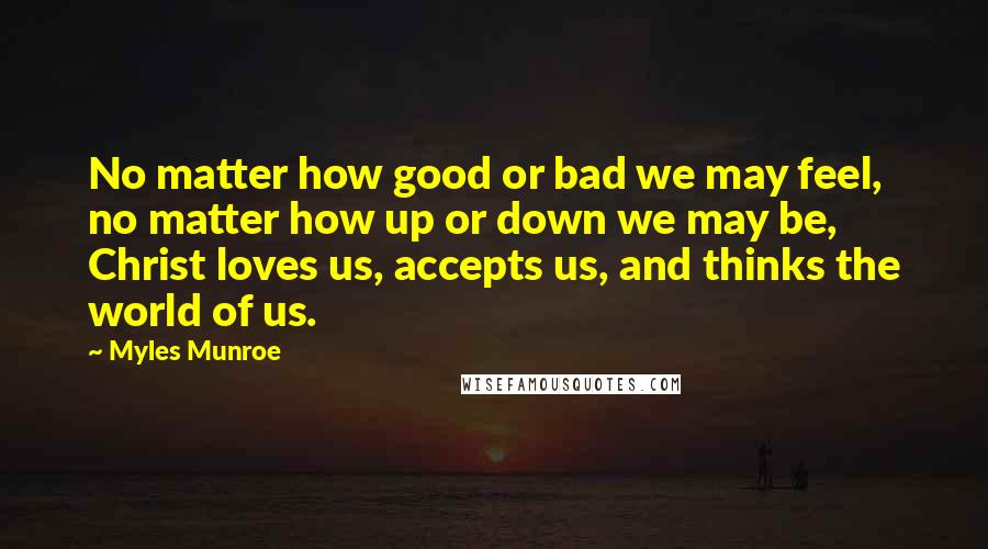 Myles Munroe quotes: No matter how good or bad we may feel, no matter how up or down we may be, Christ loves us, accepts us, and thinks the world of us.