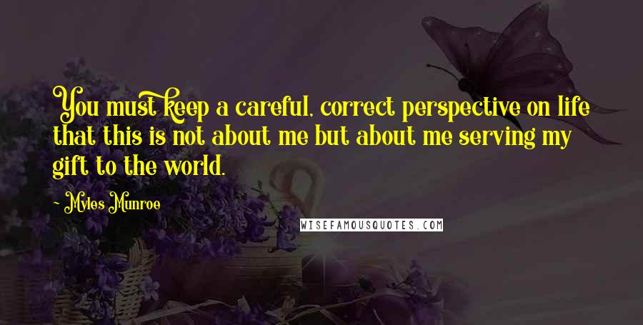 Myles Munroe quotes: You must keep a careful, correct perspective on life that this is not about me but about me serving my gift to the world.