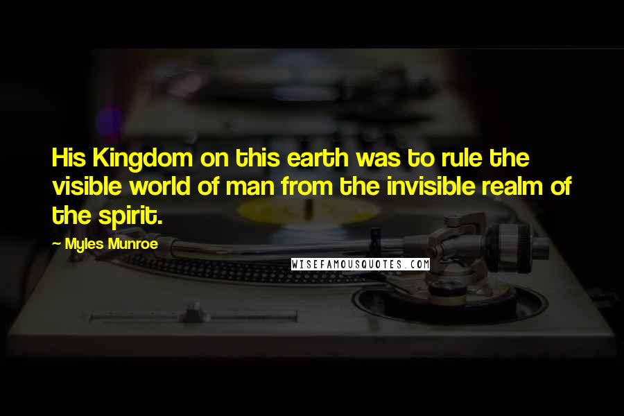 Myles Munroe quotes: His Kingdom on this earth was to rule the visible world of man from the invisible realm of the spirit.