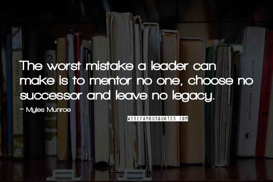 Myles Munroe quotes: The worst mistake a leader can make is to mentor no one, choose no successor and leave no legacy.