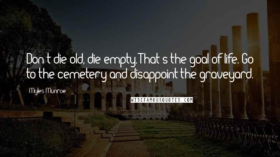 Myles Munroe quotes: Don't die old, die empty. That's the goal of life. Go to the cemetery and disappoint the graveyard.