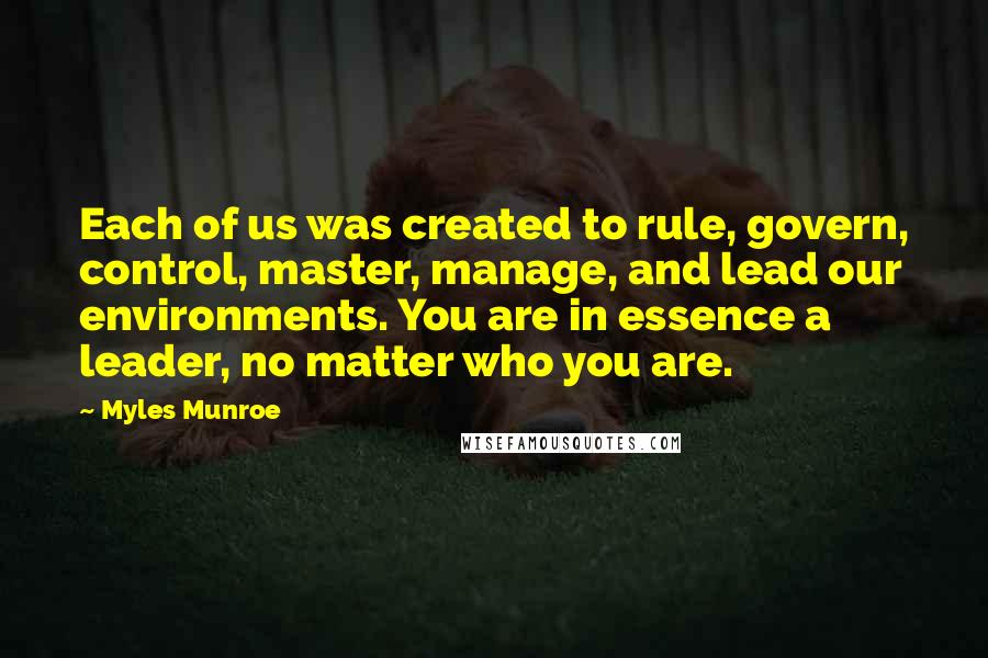 Myles Munroe quotes: Each of us was created to rule, govern, control, master, manage, and lead our environments. You are in essence a leader, no matter who you are.