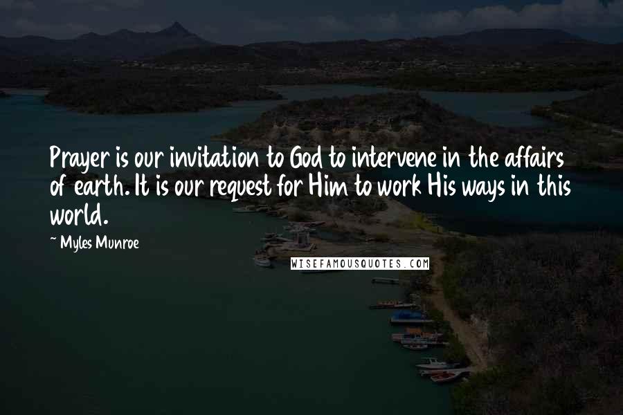 Myles Munroe quotes: Prayer is our invitation to God to intervene in the affairs of earth. It is our request for Him to work His ways in this world.