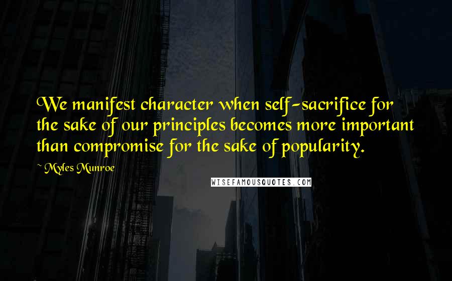 Myles Munroe quotes: We manifest character when self-sacrifice for the sake of our principles becomes more important than compromise for the sake of popularity.