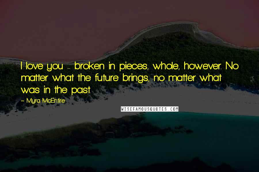 Myra McEntire quotes: I love you - broken in pieces, whole, however. No matter what the future brings, no matter what was in the past. Myra McEntire quotes: I love you - broken in pieces, whole, however. No matter what the future brings, no matter what was in the past.