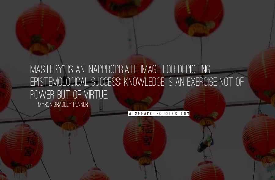 Myron Bradley Penner quotes: Mastery" is an inappropriate image for depicting epistemological success; knowledge is an exercise not of power but of virtue.