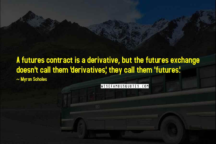 Myron Scholes quotes: A futures contract is a derivative, but the futures exchange doesn't call them 'derivatives,' they call them 'futures.'