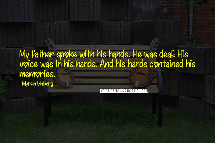 Myron Uhlberg quotes: My father spoke with his hands. He was deaf. His voice was in his hands. And his hands contained his memories. Myron Uhlberg quotes: My father spoke with his hands. He was deaf. His voice was in his hands. And his hands contained his memories.