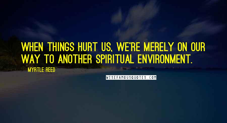Myrtle Reed quotes: When things hurt us, we're merely on our way to another spiritual environment.
