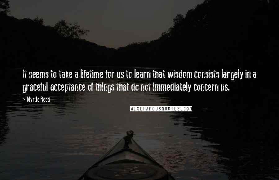 Myrtle Reed quotes: It seems to take a lifetime for us to learn that wisdom consists largely in a graceful acceptance of things that do not immediately concern us.