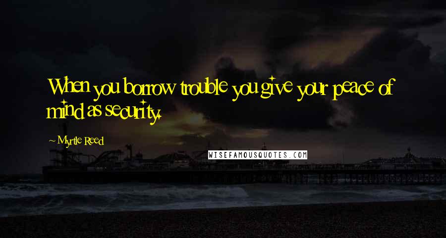 Myrtle Reed quotes: When you borrow trouble you give your peace of mind as security.