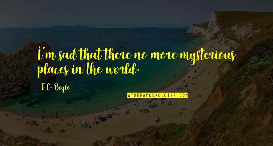 Mysterious Places Quotes By T.C. Boyle: I'm sad that there no more mysterious places