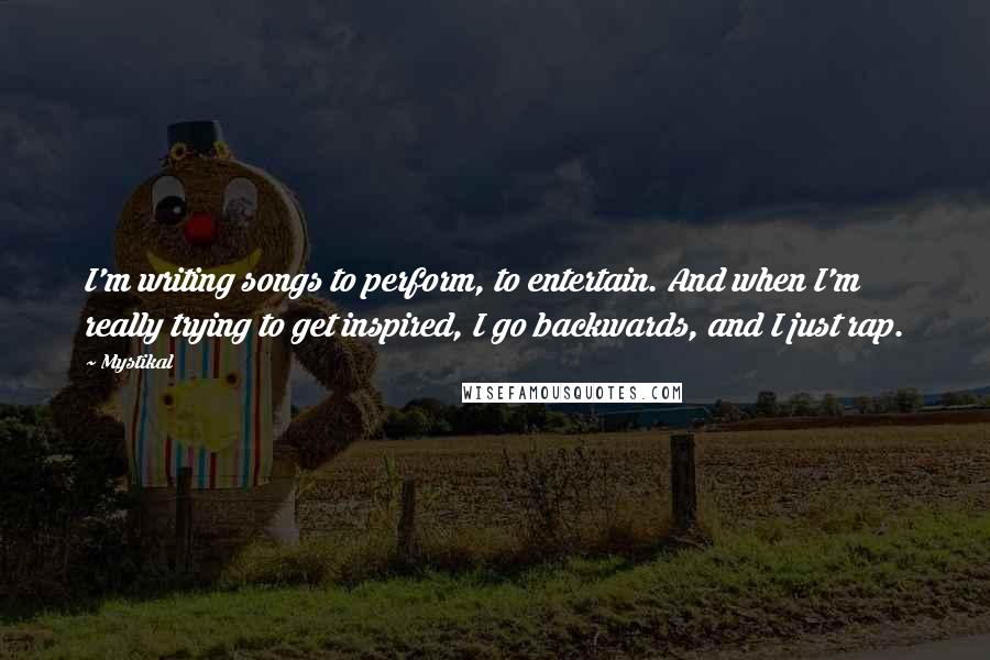 Mystikal quotes: I'm writing songs to perform, to entertain. And when I'm really trying to get inspired, I go backwards, and I just rap. Mystikal quotes: I'm writing songs to perform, to entertain. And when I'm really trying to get inspired, I go backwards, and I just rap.