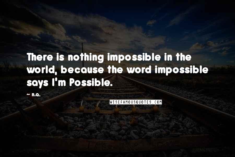 N.a. quotes: There is nothing impossible in the world, because the word impossible says I'm Possible.