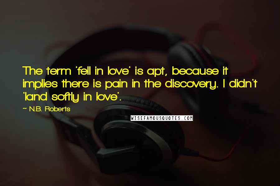 N.B. Roberts quotes: The term 'fell in love' is apt, because it implies there is pain in the discovery. I didn't 'land softly in love'. N.B. Roberts quotes: The term 'fell in love' is apt, because it implies there is pain in the discovery. I didn't 'land softly in love'.